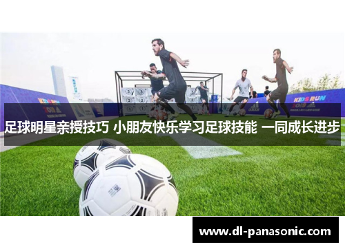 足球明星亲授技巧 小朋友快乐学习足球技能 一同成长进步