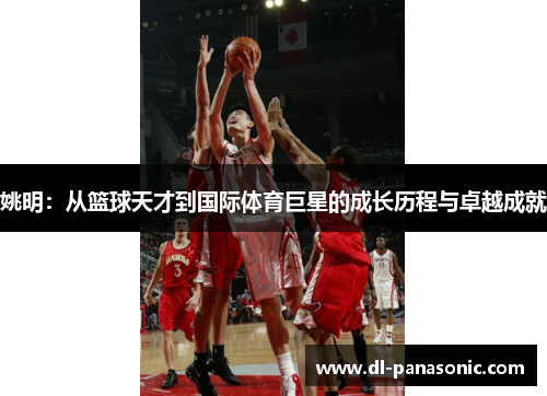 姚明：从篮球天才到国际体育巨星的成长历程与卓越成就