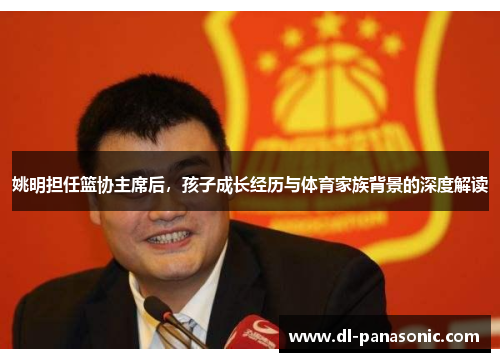 姚明担任篮协主席后，孩子成长经历与体育家族背景的深度解读