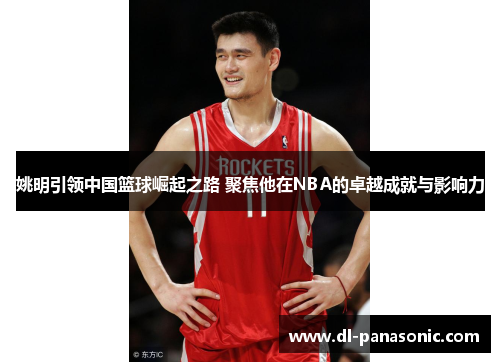 姚明引领中国篮球崛起之路 聚焦他在NBA的卓越成就与影响力