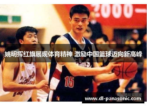 姚明挥红旗展现体育精神 激励中国篮球迈向新高峰