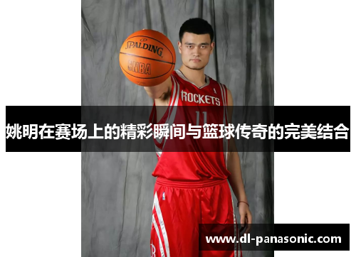 姚明在赛场上的精彩瞬间与篮球传奇的完美结合