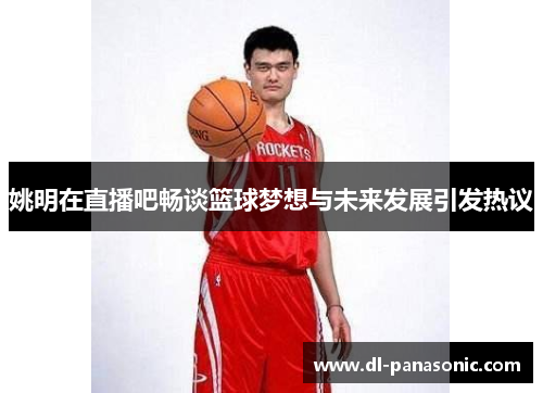 姚明在直播吧畅谈篮球梦想与未来发展引发热议
