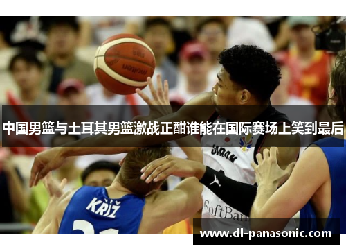 中国男篮与土耳其男篮激战正酣谁能在国际赛场上笑到最后