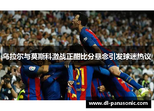 乌拉尔与莫斯科激战正酣比分悬念引发球迷热议