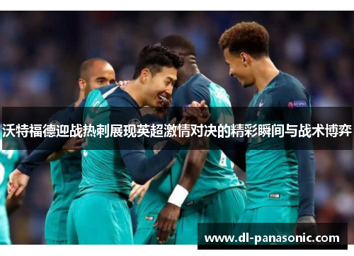 沃特福德迎战热刺展现英超激情对决的精彩瞬间与战术博弈